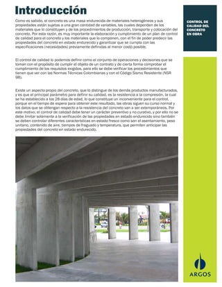 CONTROL DE
CALIDAD DEL
CONCRETO
EN OBRA
Introducción
Como es sabido, el concreto es una masa endurecida de materiales heterogéneos y sus
propiedades están sujetas a una gran cantidad de variables, las cuales dependen de los
materiales que lo constituyen y de los procedimientos de producción, transporte y colocación del
concreto. Por esta razón, es muy importante la elaboración y cumplimiento de un plan de control
de calidad para el concreto y los materiales que lo componen, con el fin de poder predecir las
propiedades del concreto en estado endurecido y garantizar que se cumpla con las
especificaciones (necesidades) previamente definidas al menor costo posible.
El control de calidad lo podemos definir como el conjunto de operaciones y decisiones que se
toman con el propósito de cumplir el objeto de un contrato y de cierta forma comprobar el
cumplimiento de los requisitos exigidos, para ello se debe verificar los procedimientos que
tienen que ver con las Normas Técnicas Colombianas y con el Código Sismo Resistente (NSR
98).
Existe un aspecto propio del concreto, que lo distingue de los demás productos manufacturados,
y es que el principal parámetro para definir su calidad, es la resistencia a la compresión, la cual
se ha establecido a los 28 días de edad, lo que constituye un inconveniente para el control,
porque en el tiempo de espera para obtener este resultado, las obras siguen su curso normal y
los datos que se obtengan respecto a la resistencia del concreto van a ser extemporáneos. Por
este motivo, el control de calidad debe tener un carácter preventivo y no curativo, y por ello no se
debe limitar solamente a la verificación de las propiedades en estado endurecido sino también
se deben controlar diferentes características en estado fresco como son el asentamiento, peso
unitario, contenido de aire, tiempos de fraguado y temperatura, que permiten anticipar las
propiedades del concreto en estado endurecido.
 