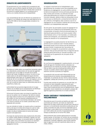 CONTROL DE
CALIDAD DEL
CONCRETO
EN OBRA
El asentamiento es una medida de la consistencia del
concreto, que se refiere al grado de fluidez de la mezcla,
es decir que indica que tan seca o fluida está cuando se
encuentra en estado plástico y no constituye por sí
mismo una medida directa de la trabajabilidad.
Las características del cono de Abrams se presentan en
la figura 1 y el método de ensayo que esta descrito en la
norma NTC 396 en términos generales consiste en lo
siguiente:
Un aspecto importante de la trabajabilidad y que
generalmente se considera como otra propiedad, es la
tendencia a la segregación, la cual se define como la
tendencia de separación de las partículas gruesas de la
fase mortero del concreto y la colección de esas
partículas deficientes de mortero en el perímetro del
concreto colocado, debido a falta de cohesividad, de tal
manera que su distribución y comportamiento deja de
ser uniforme y homogéneo. Esto conduce a que la no
segregación es una condición implícita del concreto para
mantener una trabajabilidad adecuada.
De otra parte, las principales causas de segregación en
el concreto son la diferencia de densidades entre sus
componentes, el tamaño y forma de las partículas y la
distribución granulométrica, así mismo pueden influir
otros factores como un mal mezclado, un inadecuado
sistema de transporte, una colocación deficiente y un
exceso de vibración en la compactación.
La segregación se puede presentar de dos formas. La
primera ocurre cuando se usan mezclas pobres y
demasiado secas, de tal manera que las partículas
gruesas tienden a separarse bien sea porque se
desplazan a lo largo de una pendiente o porque se
asientan más que las partículas finas. El segundo tipo se
presenta particularmente en mezclas húmedas, y se
manifiesta por la separación de una parte de los
agregados.
Es una forma de segregación o sedimentación, en la cual
parte del agua de mezclado tiende a elevarse a la
superficie de una mezcla de concreto recién colocado.
Esto se debe a que los constituyentes sólidos de la
mezcla no pueden retener toda el agua cuando se
asientan durante el proceso de fraguado.
La exudación del concreto esta influenciada por las
proporciones de la mezcla y las propiedades de los
materiales, el contenido de aire, forma y textura de los
agregados, calidad del cemento y el uso de los aditivos.
Cuando este proceso se presenta en una alta tasa, se
convierte en poco deseable, especialmente para
bombear y dar acabados al concreto, adicionalmente
traen otras consecuencias como el debilitamiento, mayor
porosidad, menor resistencia a la abrasión y ataque de
agentes agresivos presentes en el medio ambiente.
Recordemos que el concreto se dosifica por peso y se
suministra por volumen, por tanto es importante
determinar la masa unitaria del concreto para calcular el
volumen o el rendimiento volumétrico producido por los
pesos conocidos de cada uno de los materiales que lo
constituyen y para determinar el contenido de cemento
por metro cúbico de concreto. El procedimiento de
ensayo se describe en la norma NTC 1926.
Adicionalmente para ciertas aplicaciones el concreto
puede usarse, en principio, en función de sus caracterís-
ticas de peso, por ejemplo como contrapeso de puentes
elevadizos y puentes colgantes, para hundir tuberías
bajo el agua; por tanto es importante determinar su
masa unitaria.
Se coloca el molde sobre una superficie horizontal, plana
y no absorbente, presionando con los pies las agarrad-
eras para que no se salga el concreto por la parte
inferior del molde. Enseguida, se llena el cono en tres
capas cada una de aproximadamente igual volumen,
apisonándose cada capa con 25 golpes dados con una
varilla de 16 mm de diámetro, 60 cm de longitud y con al
menos uno de sus extremos redondeado. La introduc-
ción de la varilla se debe hacer en diferentes sitios de la
superficie y hasta una
profundidad tal que penetre ligeramente en la capa
inferior con el objeto que la compactación se distribuya
uniformemente sobre la sección transversal.
Al terminar la tercera capa, se enrasa la superficie, bien
sea con la varilla o con un palustre. Se retira la mezcla
que haya caído al suelo en la zona adyacente a la base
del molde y el cono se levanta cuidadosamente en
dirección vertical, sin movimientos laterales o de torsión
y sin tocar la mezcla con el molde cuando éste se ha
separado del concreto.
Una vez retirado el molde, la muestra sufre un asentam-
iento (y de aquí el nombre del ensayo) el cual se mide
inmediatamente como diferencia entre la altura del
molde y la altura medida sobre el centro de la base
superior del espécimen.
El ensayo de asentamiento esta ampliamente difundido
en nuestro medio debido la facilidad y rapidez con que
se realiza, sin embargo, no se puede aplicar en algunos
casos, tales como concretos muy secos con asentam-
iento inferior a 10 cm y concretos elaborados con
agregados livianos.
ENSAYO DE ASENTAMIENTO SEGREGACIÓN
EXUDACIÓN
MASA UNITARIA Y RENDIMIENTO
VOLUMETRICO
10 cm
30 cm
20 cm
Agarraderas
Aletas Inferiores
Fig.1
 
