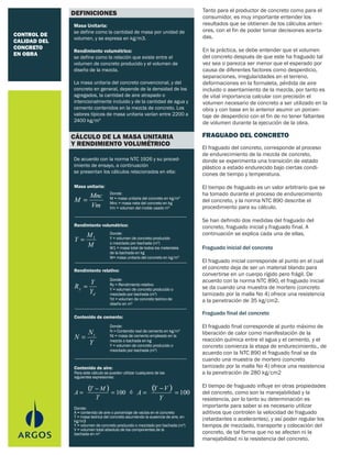 CONTROL DE
CALIDAD DEL
CONCRETO
EN OBRA
FRAGUADO DEL CONCRETO
Masa Unitaria:
se define como la cantidad de masa por unidad de
volumen, y se expresa en kg/m3.
Rendimiento volumétrico:
se define como la relación que existe entre el
volumen de concreto producido y el volumen de
diseño de la mezcla.
La masa unitaria del concreto convencional, y del
concreto en general, depende de la densidad de los
agregados, la cantidad de aire atrapado o
intencionalmente incluido y de la cantidad de agua y
cemento contenidos en la mezcla de concreto. Los
valores típicos de masa unitaria varían entre 2200 a
2400 kg/m3
Tanto para el productor de concreto como para el
consumidor, es muy importante entender los
resultados que se obtienen de los cálculos anteri-
ores, con el fin de poder tomar decisiones acerta-
das.
En la práctica, se debe entender que el volumen
del concreto después de que este ha fraguado tal
vez sea o parezca ser menor que el esperado por
causa de diferentes factores como desperdicio,
separaciones, irregularidades en el terreno,
deformaciones en la formaleta, pérdida de aire
incluido o asentamiento de la mezcla, por tanto es
de vital importancia calcular con precisión el
volumen necesario de concreto a ser utilizado en la
obra y con base en lo anterior asumir un porcen-
taje de desperdicio con el fin de no tener faltantes
de volumen durante la ejecución de la obra.
El fraguado del concreto, corresponde al proceso
de endurecimiento de la mezcla de concreto,
donde se experimenta una transición de estado
plástico a estado endurecido bajo ciertas condi-
ciones de tiempo y temperatura.
El tiempo de fraguado es un valor arbitrario que se
ha tomado durante el proceso de endurecimiento
del concreto, y la norma NTC 890 describe el
procedimiento para su cálculo.
Se han definido dos medidas del fraguado del
concreto, fraguado inicial y fraguado final. A
continuación se explica cada una de ellas.
Fraguado inicial del concreto
El fraguado inicial corresponde al punto en el cual
el concreto deja de ser un material blando para
convertirse en un cuerpo rígido pero frágil. De
acuerdo con la norma NTC 890, el fraguado inicial
se da cuando una muestra de mortero (concreto
tamizado por la malla No 4) ofrece una resistencia
a la penetración de 35 kg/cm2.
Fraguado final del concreto
El fraguado final corresponde al punto máximo de
liberación de calor como manifestación de la
reacción química entre el agua y el cemento, y el
concreto comienza la etapa de endurecimiento., de
acuerdo con la NTC 890 el fraguado final se da
cuando una muestra de mortero (concreto
tamizado por la malla No 4) ofrece una resistencia
a la penetración de 280 kg/cm2
El tiempo de fraguado influye en otras propiedades
del concreto, como son la manejabilidad y la
resistencia, por lo tanto su determinación es
importante para saber si es necesario utilizar
aditivos que controlen la velocidad de fraguado
(retardantes o acelerantes), y así poder regular los
tiempos de mezclado, transporte y colocación del
concreto, de tal forma que no se afecten ni la
manejabilidad ni la resistencia del concreto.
De acuerdo con la norma NTC 1926 y su proced-
imiento de ensayo, a continuación
se presentan los cálculos relacionados en ella:
DEFINICIONES
CÁLCULO DE LA MASA UNITARIA
Y RENDIMIENTO VOLUMÉTRICO
Donde:
M = masa unitaria del concreto en kg/m3
Mnc = masa neta del concreto en kg
Vm = volumen del molde usado m3Vm
Mnc
M =
Masa unitaria:
Donde:
Y = volumen de concreto producido
o mezclado por bachada (m3
)
W1 = masa total de todos los materiales
de la bachada en kg
W= masa unitaria del concreto en kg/m3
Rendimiento volumétrico:
M
M
Y 1
=
Donde:
Ry = Rendimiento relativo
Y = volumen de concreto producido o
mezclado por bachada (m3
)
Yd = volumen de concreto teórico de
diseño en m3
Rendimiento relativo:
d
y
Y
Y
R =
Donde:
N = Contenido real de cemento en kg/m3
Nt = masa de cemento empleado en la
mezcla o bachada en kg
Y = volumen de concreto producido o
mezclado por bachada (m3
)
Contenido de cemento:
Y
N
N t
=
Donde:
A = contenido de aire o porcentaje de vacíos en el concreto
T = masa teórica del concreto asumiendo la ausencia de aire, en
kg/m3
Y = volumen de concreto producido o mezclado por bachada (m3
)
V = volumen total absoluto de los componentes de la
bachada en m3
Para este cálculo se pueden utilizar cualquiera de las
siguientes expresiones:
Contenido de aire:
( ) 100
−
= =
T
MT
A ó
( ) 100
−
= =
Y
VY
A
 