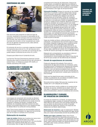 CONTROL DE
CALIDAD DEL
CONCRETO
EN OBRA
Este elemento está presente en todos los tipos de
concreto, localizado en los poros no saturables de los
agregados y formando burbujas entre los componentes
del concreto, bien sea porque es atrapado durante el
mezclado del concreto o al ser incorporado por medio
del uso de agentes inclusores de aire, tales aditivos
incorporadores de aire.
El contenido de aire de un concreto si agentes inclusotes
normalmente esta entre el 1% y 3% del volumen de la
mezcla, mientras que un concreto con inclusores de aire
puede obtener contenido de aire entre 4% y el 8%.
Ensayos para determinar el contenido de aire.
Las Normas Técnicas Colombianas presentan proced-
imientos para medir el contenido de aire del concreto en
estado fresco, el método de presión NTC 1028 y el
método volumétrico NTC 1032.
El ensayo de resistencia a la flexión, de especimenes
rectangulares vigas, curadas en ambiente húmedo se
debe efectuar tan pronto como sea posible después de
que se retiren los elementos de curado. El secado
superficial del espécimen produce una reducción de
resistencia a la flexión determinada.
Elaboración de muestras: Lugar de elaboración: Moldee
las muestras tan cerca como sea posible del lugar donde
ellas van a estar almacenadas durante las primeras 24 h.
Moldes para vigas y prismas: Deben tener forma
rectangular y dimensiones requeridas para producir el
tamaño del espécimen deseado. Las superficies internas
de los moldes deben ser lisas y libres de hendiduras. Los
lados, base y extremos deben ser perpendiculares entre
sí y deben estar rectos, precisos y libres de
deformaciones.
Los ensayos de compresión del concreto se efectúan
para determinar la calidad general del concreto. Si se
permite que varíen las condiciones de curado, toma de
muestras y métodos de llenado y acabado de las
probetas, los resultados obtenidos carecen de valor,
porque no se puede determinar si una resistencia baja
es debida falla en la confección de las probetas
Nota. Como buena práctica es recomendable antes de
iniciar el ensayo humedecer con agua las herramientas
que van ha estar en contacto con el concreto.
Elaboración de muestras
Lugar de moldeo: Moldee las muestras tan cerca como
sea posible del lugar donde ellas van a estar
almacenadas durante las primeras 24 h. Si no es factible
moldear las muestras donde ellas van a estar
almacenadas, lleve al lugar de almacenamiento
CONTENIDO DE AIRE
ELABORACIÓN Y CURADO DE
CILINDROS DE CONCRETO
inmediatamente después de elaborarlos. Coloque los
moldes sobre una superficie rígida libre de vibración u
otras alteraciones. Evite sacudidas, golpes, inclinaciones
ó rayado de la superficie de las muestras cuando éstas
son cambiadas a otro lugar de almacenamiento
Colocación (fundida): Coloque el concreto en los moldes
utilizando un cucharón o palustre despuntado. Escoja
cada cucharada, palustrada o palada de concreto del
recipiente de mezclado para asegurar que ésta es
representativa de la bachada. Puede ser necesario
remezclar el concreto en el recipiente de mezclado con
un palustre ó una pala para impedir la segregación
durante el moldeo de las muestras. Mueva el cucharón ó
el palustre alrededor de la parte superior del molde
cuando el concreto es descargado con el fin de asegurar
una distribución simétrica del concreto y minimizar la
segregación del agregado grueso dentro del molde.
Además, distribuya el concreto utilizando la varilla de
compactación antes de iniciar la consolidación. El
tomador de muestras debe procurar añadir, al colocar la
última capa, una cantidad de concreto que llenará
exactamente el molde después de la compactación. No
añada muestras de concreto no representativo aun
molde durante el llenado
Todos los moldes se llenan uniformemente, es decir
colocación y compactación de la primera capa en todos
los moldes, después la segunda capa y posteriormente
la tercera capa. Cada capa deberá ser apisonada
uniformemente con una varilla metálica de 16 mm de
diámetro y una longitud de 60 cm las apisonadas serán
25 por capa y además se le darán 10 a 15 golpes con un
martillo de caucho que tenga una masa entre200a800g
Después de la compactación se procederá a retirar el
concreto sobrante, alisándose su superficie y
manipulando lo menos posible para dejar la cara lisa de
tal forma que cumpla con las tolerancias de acabado
Curado de especimenes de concreto
Protección después del acabado: Para evitar la
evaporación de agua del concreto sin endurecer, cubra
los especímenes inmediatamente después del acabado,
preferiblemente con una lámina no absorbente y no
reactiva, o con una lámina de plástico duro, durable e
impermeable. Se permite el uso de lona húmeda para la
protección, pero se debe tener cuidado para mantener la
lona húmeda
Hasta que los especímenes sean removidos de los
moldes. La colocación de una sábana de plástico sobre
la lona facilitará mantenerla húmeda.
Remoción de los moldes: Remueva las muestras de los
moldes 24 h ± 8 h después de fundidos.
Se tiene que tener mucho cuidado en el manejo de las
probetas, ya que las probetas que se dejen mover en
una caja o ir bailando en una camioneta pueden sufrir
daños considerables y afectar la resistencia del concreto.
ELABORACIÓN Y CURADO
DE VIGUETAS DE CONCRETO
 