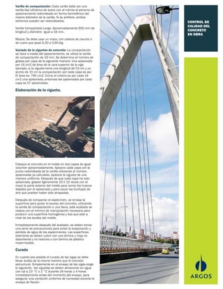 CONTROL DE
CALIDAD DEL
CONCRETO
EN OBRA
Varilla de compactación: Cada varilla debe ser una
varilla lisa cilíndrica de acero con al menos el extremo de
apisonamiento redondeado en forma hemisférica del
mismo diámetro de la varilla. Si se prefiere, ambos
extremos pueden ser redondeados.
Varilla Compactada Larga. Aproximadamente 600 mm de
longitud y diámetro igual a 16 mm.
Mazos: Se debe usar un mazo, con cabeza de caucho o
de cuero que pese 0,20 a 0,60 Kg.
Vaciado de la viguetas de concreto: La compactación
se hace a través del apisonamiento, se utiliza la varilla
de compactación de 16 mm. Se determina el número de
golpes por capa de la siguiente manera: Una apisonada
por 14 cm2 de área de la cara superior de la viga
ejemplo, si la vigueta tiene una longitud de 53 cm y un
ancho de 15 cm la compactación por cada capa es así:
El área es: 795 cm2. Como el criterio es por cada 14
cm2 una apisonada, entonces las apisonadas por cada
capa es 57 apisonadas.
Elaboración de la vigueta.
Coloque el concreto en el molde en dos capas de igual
volumen aproximadamente. Apisone cada capa con la
punta redondeada de la varilla utilizando el número
apisonadas ya calculado, apisone la vigueta de una
manera uniforme. Después de que cada capa ha sido
apisonada, golpee ligeramente 10 ó 15 veces con el
mazo la parte exterior del molde para cerrar los huecos
dejados por el apisonado y para sacar las burbujas de
aire que puedan haber sido atrapadas.
Después de compactar el espécimen, se enrasa la
superficie para quitar el exceso del concreto, utilizando
la varilla de compactación o una llana, este acabado se
realiza con el mínimo de manipulación necesaria para
producir una superficie homogénea y lisa que este a
nivel de los bordes del molde.
Inmediatamente después del acabado, se deben tomar
una serie de precauciones para evitar la evaporación y
pérdida de agua de los especimenes. Las superficies
exteriores se deben cubrir con una lámina u hoja no
absorbente y no reactiva o con lámina de plástico
impermeable.
Curado
En cuanto sea posible el curado de las vigas se debe
llevar acabo de la misma manera que el concreto
estructural. Simplemente en el ensayo de las vigas exige
lo siguiente; las viguetas se deben almacenar en agua
con cal a 23 °C ± 2 °C durante 24 horas ± 4 horas
inmediatamente antes del momento del ensayo, para
asegurar una condición uniforme de humedad durante el
ensayo de flexión.
 