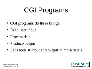 London Perl Workshop
12th December 2015
CGI Programs
• CGI programs do three things
• Read user input
• Process data
• Produce output
• Let's look at input and output in more detail
 