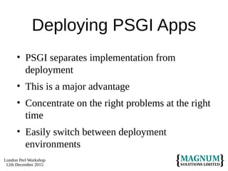 London Perl Workshop
12th December 2015
Deploying PSGI Apps
• PSGI separates implementation from
deployment
• This is a major advantage
• Concentrate on the right problems at the right
time
• Easily switch between deployment
environments
 