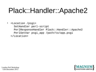 London Perl Workshop
12th December 2015
Plack::Handler::Apache2
• <Location /psgi>
SetHandler perl-script
PerlResponseHandler Plack::Handler::Apache2
PerlSetVar psgi_app /path/to/app.psgi
</Location>
 