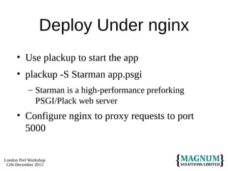 London Perl Workshop
12th December 2015
Deploy Under nginx
• Use plackup to start the app
• plackup -S Starman app.psgi
– Starman is a high-performance preforking
PSGI/Plack web server
• Configure nginx to proxy requests to port
5000
 