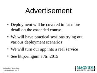 London Perl Workshop
12th December 2015
Advertisement
• Deployment will be covered in far more
detail on the extended course
• We will have practical sessions trying out
various deployment scenarios
• We will turn our app into a real service
• See http://mgnm.at/trn2015
 