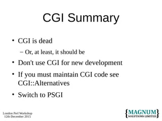 London Perl Workshop
12th December 2015
CGI Summary
• CGI is dead
– Or, at least, it should be
• Don't use CGI for new development
• If you must maintain CGI code see
CGI::Alternatives
• Switch to PSGI
 