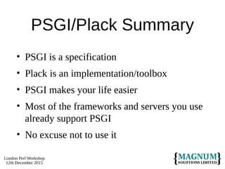 London Perl Workshop
12th December 2015
PSGI/Plack Summary
• PSGI is a specification
• Plack is an implementation/toolbox
• PSGI makes your life easier
• Most of the frameworks and servers you use
already support PSGI
• No excuse not to use it
 