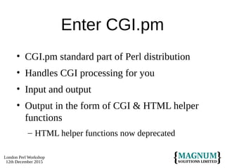 London Perl Workshop
12th December 2015
Enter CGI.pm
• CGI.pm standard part of Perl distribution
• Handles CGI processing for you
• Input and output
• Output in the form of CGI & HTML helper
functions
– HTML helper functions now deprecated
 