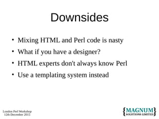 London Perl Workshop
12th December 2015
Downsides
• Mixing HTML and Perl code is nasty
• What if you have a designer?
• HTML experts don't always know Perl
• Use a templating system instead
 
