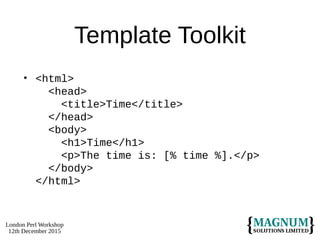 London Perl Workshop
12th December 2015
Template Toolkit
• <html>
<head>
<title>Time</title>
</head>
<body>
<h1>Time</h1>
<p>The time is: [% time %].</p>
</body>
</html>
 
