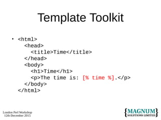 London Perl Workshop
12th December 2015
Template Toolkit
• <html>
<head>
<title>Time</title>
</head>
<body>
<h1>Time</h1>
<p>The time is: [% time %].</p>
</body>
</html>
 