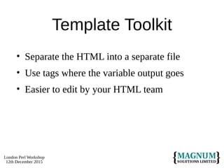 London Perl Workshop
12th December 2015
Template Toolkit
• Separate the HTML into a separate file
• Use tags where the variable output goes
• Easier to edit by your HTML team
 
