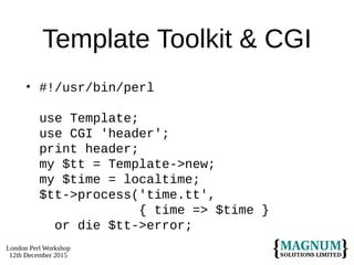 London Perl Workshop
12th December 2015
Template Toolkit & CGI
• #!/usr/bin/perl
use Template;
use CGI 'header';
print header;
my $tt = Template->new;
my $time = localtime;
$tt->process('time.tt',
{ time => $time }
or die $tt->error;
 