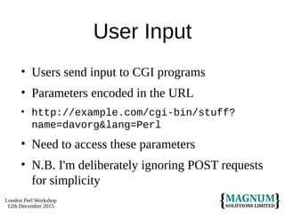 London Perl Workshop
12th December 2015
User Input
• Users send input to CGI programs
• Parameters encoded in the URL
• http://example.com/cgi-bin/stuff?
name=davorg&lang=Perl
• Need to access these parameters
• N.B. I'm deliberately ignoring POST requests
for simplicity
 