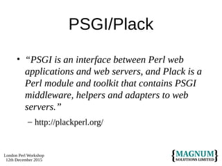 London Perl Workshop
12th December 2015
PSGI/Plack
• “PSGI is an interface between Perl web
applications and web servers, and Plack is a
Perl module and toolkit that contains PSGI
middleware, helpers and adapters to web
servers.”
– http://plackperl.org/
 