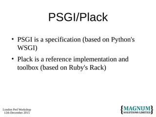 London Perl Workshop
12th December 2015
PSGI/Plack
• PSGI is a specification (based on Python's
WSGI)
• Plack is a reference implementation and
toolbox (based on Ruby's Rack)
 