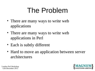 London Perl Workshop
12th December 2015
The Problem
• There are many ways to write web
applications
• There are many ways to write web
applications in Perl
• Each is subtly different
• Hard to move an application between server
architectures
 