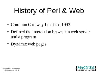 London Perl Workshop
12th December 2015
History of Perl & Web
• Common Gateway Interface 1993
• Defined the interaction between a web server
and a program
• Dynamic web pages
 