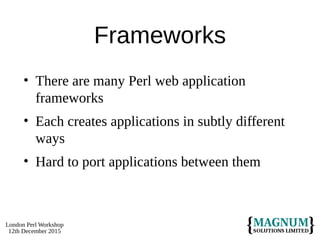 London Perl Workshop
12th December 2015
Frameworks
• There are many Perl web application
frameworks
• Each creates applications in subtly different
ways
• Hard to port applications between them
 