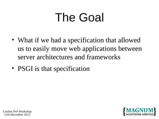 London Perl Workshop
12th December 2015
The Goal
• What if we had a specification that allowed
us to easily move web applications between
server architectures and frameworks
• PSGI is that specification
 