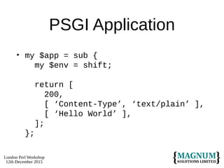 London Perl Workshop
12th December 2015
PSGI Application
• my $app = sub {
my $env = shift;
return [
200,
[ ‘Content-Type’, ‘text/plain’ ],
[ ‘Hello World’ ],
];
};
 