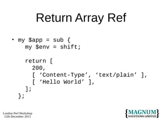 London Perl Workshop
12th December 2015
Return Array Ref
• my $app = sub {
my $env = shift;
return [
200,
[ ‘Content-Type’, ‘text/plain’ ],
[ ‘Hello World’ ],
];
};
 