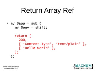 London Perl Workshop
12th December 2015
Return Array Ref
• my $app = sub {
my $env = shift;
return [
200,
[ ‘Content-Type’, ‘text/plain’ ],
[ ‘Hello World’ ],
];
};
 