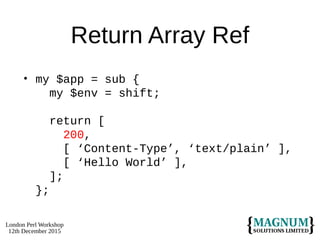 London Perl Workshop
12th December 2015
Return Array Ref
• my $app = sub {
my $env = shift;
return [
200,
[ ‘Content-Type’, ‘text/plain’ ],
[ ‘Hello World’ ],
];
};
 