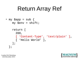 London Perl Workshop
12th December 2015
Return Array Ref
• my $app = sub {
my $env = shift;
return [
200,
[ ‘Content-Type’, ‘text/plain’ ],
[ ‘Hello World’ ],
];
};
 