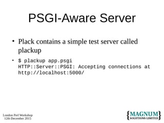 London Perl Workshop
12th December 2015
PSGI-Aware Server
• Plack contains a simple test server called
plackup
• $ plackup app.psgi
HTTP::Server::PSGI: Accepting connections at
http://localhost:5000/
 