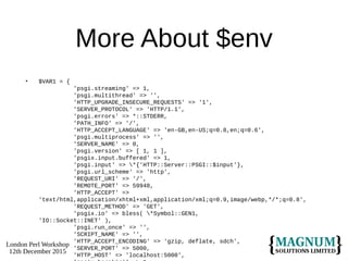 London Perl Workshop
12th December 2015
More About $env
• $VAR1 = {
'psgi.streaming' => 1,
'psgi.multithread' => '',
'HTTP_UPGRADE_INSECURE_REQUESTS' => '1',
'SERVER_PROTOCOL' => 'HTTP/1.1',
'psgi.errors' => *::STDERR,
'PATH_INFO' => '/',
'HTTP_ACCEPT_LANGUAGE' => 'en-GB,en-US;q=0.8,en;q=0.6',
'psgi.multiprocess' => '',
'SERVER_NAME' => 0,
'psgi.version' => [ 1, 1 ],
'psgix.input.buffered' => 1,
'psgi.input' => *{'HTTP::Server::PSGI::$input'},
'psgi.url_scheme' => 'http',
'REQUEST_URI' => '/',
'REMOTE_PORT' => 59948,
'HTTP_ACCEPT' =>
'text/html,application/xhtml+xml,application/xml;q=0.9,image/webp,*/*;q=0.8',
'REQUEST_METHOD' => 'GET',
'psgix.io' => bless( *Symbol::GEN1,
'IO::Socket::INET' ),
'psgi.run_once' => '',
'SCRIPT_NAME' => '',
'HTTP_ACCEPT_ENCODING' => 'gzip, deflate, sdch',
'SERVER_PORT' => 5000,
'HTTP_HOST' => 'localhost:5000',
 