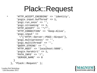 London Perl Workshop
12th December 2015
Plack::Request
• 'HTTP_ACCEPT_ENCODING' => 'identity',
'psgix.input.buffered' => 1,
'psgi.run_once' => '',
'psgi.streaming' => 1,
'HTTP_ACCEPT' => '*/*',
'HTTP_CONNECTION' => 'Keep-Alive',
'psgi.input' =>
*{'HTTP::Server::PSGI::$input'},
'psgi.multiprocess' => '',
'psgi.multithread' => '',
'QUERY_STRING' => '',
'HTTP_HOST' => 'localhost:5000',
'psgix.harakiri' => 1,
'PATH_INFO' => '/',
'SERVER_NAME' => 0
}
}, 'Plack::Request' );
 