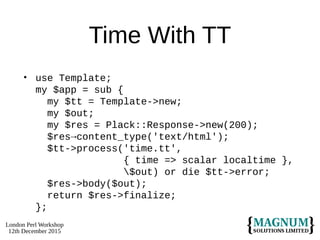 London Perl Workshop
12th December 2015
Time With TT
• use Template;
my $app = sub {
my $tt = Template->new;
my $out;
my $res = Plack::Response->new(200);
$res→content_type('text/html');
$tt->process('time.tt',
{ time => scalar localtime },
$out) or die $tt->error;
$res->body($out);
return $res->finalize;
};
 