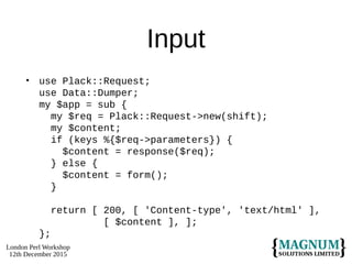 London Perl Workshop
12th December 2015
Input
• use Plack::Request;
use Data::Dumper;
my $app = sub {
my $req = Plack::Request->new(shift);
my $content;
if (keys %{$req->parameters}) {
$content = response($req);
} else {
$content = form();
}
return [ 200, [ 'Content-type', 'text/html' ],
[ $content ], ];
};
 