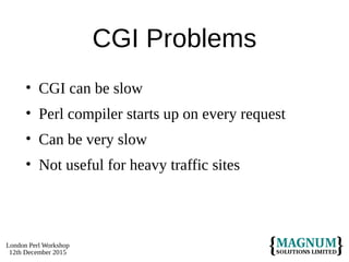 London Perl Workshop
12th December 2015
CGI Problems
• CGI can be slow
• Perl compiler starts up on every request
• Can be very slow
• Not useful for heavy traffic sites
 
