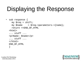 London Perl Workshop
12th December 2015
Displaying the Response
• sub response {
my $req = shift;
my $name = $req->parameters->{name};
return <<END_OF_HTML
<html>
... stuff ...
<p>Name: $name</p>
... stuff ...
</html>
END_OF_HTML
}
 