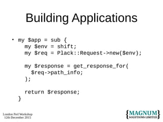 London Perl Workshop
12th December 2015
Building Applications
• my $app = sub {
my $env = shift;
my $req = Plack::Request->new($env);
my $response = get_response_for(
$req->path_info;
);
return $response;
}
 