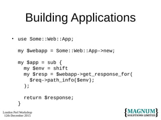 London Perl Workshop
12th December 2015
Building Applications
• use Some::Web::App;
my $webapp = Some::Web::App->new;
my $app = sub {
my $env = shift
my $resp = $webapp->get_response_for(
$req->path_info($env);
);
return $response;
}
 