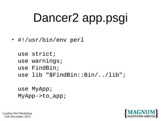 London Perl Workshop
12th December 2015
Dancer2 app.psgi
• #!/usr/bin/env perl
use strict;
use warnings;
use FindBin;
use lib "$FindBin::Bin/../lib";
use MyApp;
MyApp->to_app;
 