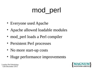 London Perl Workshop
12th December 2015
mod_perl
• Everyone used Apache
• Apache allowed loadable modules
• mod_perl loads a Perl compiler
• Persistent Perl processes
• No more start-up costs
• Huge performance improvements
 