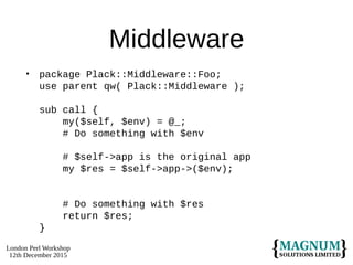London Perl Workshop
12th December 2015
Middleware
• package Plack::Middleware::Foo;
use parent qw( Plack::Middleware );
sub call {
my($self, $env) = @_;
# Do something with $env
# $self->app is the original app
my $res = $self->app->($env);
# Do something with $res
return $res;
}
 