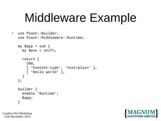 London Perl Workshop
12th December 2015
Middleware Example
• use Plack::Builder;
use Plack::Middleware::Runtime;
my $app = sub {
my $env = shift;
return [
200,
[ 'Content-type', 'text/plain' ],
[ 'Hello world' ],
]
};
builder {
enable 'Runtime';
$app;
}
 