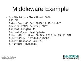 London Perl Workshop
12th December 2015
Middleware Example
• $ HEAD http://localhost:5000
200 OK
Date: Sun, 06 Dec 2015 14:15:11 GMT
Server: HTTP::Server::PSGI
Content-Length: 11
Content-Type: text/plain
Client-Date: Sun, 06 Dec 2015 14:15:11 GMT
Client-Peer: 127.0.0.1:5000
Client-Response-Num: 1
X-Runtime: 0.000082
 