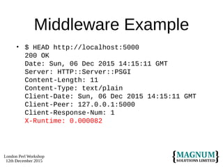 London Perl Workshop
12th December 2015
Middleware Example
• $ HEAD http://localhost:5000
200 OK
Date: Sun, 06 Dec 2015 14:15:11 GMT
Server: HTTP::Server::PSGI
Content-Length: 11
Content-Type: text/plain
Client-Date: Sun, 06 Dec 2015 14:15:11 GMT
Client-Peer: 127.0.0.1:5000
Client-Response-Num: 1
X-Runtime: 0.000082
 