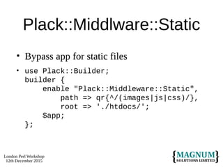 London Perl Workshop
12th December 2015
Plack::Middlware::Static
• Bypass app for static files
• use Plack::Builder;
builder {
enable "Plack::Middleware::Static",
path => qr{^/(images|js|css)/},
root => './htdocs/';
$app;
};
 