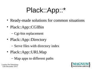 London Perl Workshop
12th December 2015
Plack::App::*
• Ready-made solutions for common situations
• Plack::App::CGIBin
– Cgi-bin replacement
• Plack::App::Directory
– Serve files with directory index
• Plack::App::URLMap
– Map apps to different paths
 