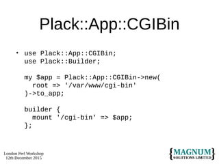 London Perl Workshop
12th December 2015
Plack::App::CGIBin
• use Plack::App::CGIBin;
use Plack::Builder;
my $app = Plack::App::CGIBin->new(
root => '/var/www/cgi-bin'
)->to_app;
builder {
mount '/cgi-bin' => $app;
};
 