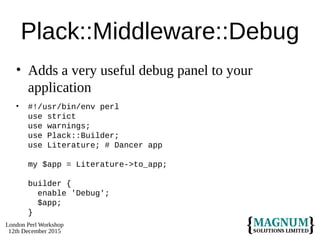 London Perl Workshop
12th December 2015
Plack::Middleware::Debug
• Adds a very useful debug panel to your
application
• #!/usr/bin/env perl
use strict
use warnings;
use Plack::Builder;
use Literature; # Dancer app
my $app = Literature->to_app;
builder {
enable 'Debug';
$app;
}
 