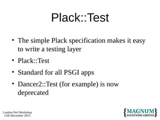 London Perl Workshop
12th December 2015
Plack::Test
• The simple Plack specification makes it easy
to write a testing layer
• Plack::Test
• Standard for all PSGI apps
• Dancer2::Test (for example) is now
deprecated
 
